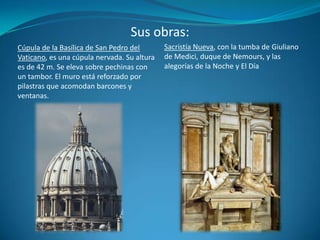 Sus obras:Sacristía Nueva, con la tumba de Giuliano de Medici, duque de Nemours, y las alegorías de la Noche y El DíaCúpula de la Basílica de San Pedro del Vaticano, es una cúpula nervada. Su altura es de 42 m. Se eleva sobre pechinas con un tambor. El muro está reforzado por pilastras que acomodan barcones y ventanas.