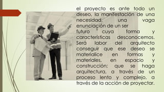 el proyecto es ante todo un
deseo, la manifestación de una
necesidad, una vaga
enunciación de un ser
futuro cuya forma y
características desconocemos.
Será labor del arquitecto
conseguir que ese deseo se
materialice en formas y
materiales, en espacio y
construcción; que se haga
arquitectura, a través de un
proceso lento y complejo, a
través de la acción de proyectar.
 