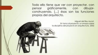 Todo ello tiene que ver con proyectar, con
pensar gráficamente, con dibujar-
construyendo, […] ésas son las funciones
propias del arquitecto.
Miguel del Rey Aynat,
En torno al proyecto: un ensayo sobre
la disciplina del proyecto en arquitectura, 2002
 
