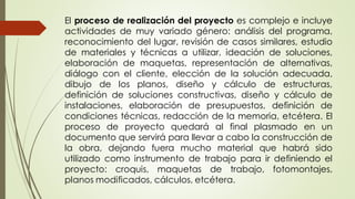 El proceso de realización del proyecto es complejo e incluye
actividades de muy variado género: análisis del programa,
reconocimiento del lugar, revisión de casos similares, estudio
de materiales y técnicas a utilizar, ideación de soluciones,
elaboración de maquetas, representación de alternativas,
diálogo con el cliente, elección de la solución adecuada,
dibujo de los planos, diseño y cálculo de estructuras,
definición de soluciones constructivas, diseño y cálculo de
instalaciones, elaboración de presupuestos, definición de
condiciones técnicas, redacción de la memoria, etcétera. El
proceso de proyecto quedará al final plasmado en un
documento que servirá para llevar a cabo la construcción de
la obra, dejando fuera mucho material que habrá sido
utilizado como instrumento de trabajo para ir definiendo el
proyecto: croquis, maquetas de trabajo, fotomontajes,
planos modificados, cálculos, etcétera.
 