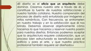 «El diseño es el oficio que un arquitecto debe
dominar. Creamos nuestro arte a través de él, y
constituye la fuente de nuestras satisfacciones y
nuestro fastidio cotidiano. Nuestra comprensión del
proceso de diseño está enturbiada por imágenes y
mitos románticos. Con frecuencia, se entrometen
en nuestro trabajo y en la satisfacción que él nos
brinda. Debemos observar objetivamente cómo
hacemos lo que hacemos y reservar nuestra pasión
para nuestros diseños. Entonces podremos aceptar
que la arquitectura requiere colaboración, que un
proceso bien estructurado es beneficioso para el
edificio y para el arte, y que nuestra práctica
profesional también requiere ser diseñada.»
 