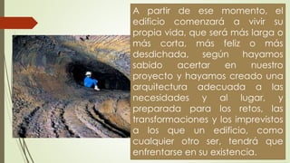 A partir de ese momento, el
edificio comenzará a vivir su
propia vida, que será más larga o
más corta, más feliz o más
desdichada, según hayamos
sabido acertar en nuestro
proyecto y hayamos creado una
arquitectura adecuada a las
necesidades y al lugar, y
preparada para los retos, las
transformaciones y los imprevistos
a los que un edificio, como
cualquier otro ser, tendrá que
enfrentarse en su existencia.
 