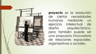 proyecto es la resolución
de ciertas necesidades
humanas mediante un
ejercicio intelectual de
diseño arquitectónico,
pero también puede ser
una propuesta innovadora
de relaciones espaciales,
organizativas o sociales.
 