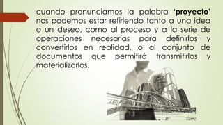 cuando pronunciamos la palabra ‘proyecto’
nos podemos estar refiriendo tanto a una idea
o un deseo, como al proceso y a la serie de
operaciones necesarias para definirlos y
convertirlos en realidad, o al conjunto de
documentos que permitirá transmitirlos y
materializarlos.
 
