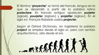 El término ‘proyectar’ se tomó del francés, lengua en la
que se desarrolló a partir de la palabra latina
proiectare. En francés antiguo aparecen purjeter
(sigloxii), pourjeter (sigloxiv) y projetter (sigloxv). En el
siglo xvi, François Rabelais usaba projecter.
Según el Oxford Dictionary, en Inglaterra la palabra
project se emplea desde el siglo xv, pero con sentido
arquitectónico, sólo desde el xvii.
 