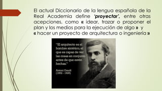 El actual Diccionario de la lengua española de la
Real Academia define ‘proyectar’, entre otras
acepciones, como « idear, trazar o proponer el
plan y los medios para la ejecución de algo » y
« hacer un proyecto de arquitectura o ingeniería »
 