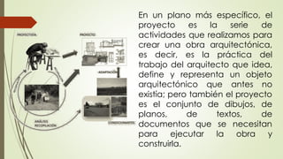 En un plano más específico, el
proyecto es la serie de
actividades que realizamos para
crear una obra arquitectónica,
es decir, es la práctica del
trabajo del arquitecto que idea,
define y representa un objeto
arquitectónico que antes no
existía; pero también el proyecto
es el conjunto de dibujos, de
planos, de textos, de
documentos que se necesitan
para ejecutar la obra y
construirla.
 