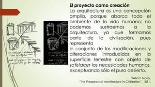 El proyecto como creación
La arquitectura es una concepción
amplia, porque abarca todo el
ambiente de la vida humana; no
podemos sustraernos a la
arquitectura, ya que formamos
parte de la civilización, pues
representa
el conjunto de las modificaciones y
alteraciones introducidas en la
superficie terrestre con objeto de
satisfacer las necesidades humanas,
exceptuando sólo el puro desierto.
William Morris,
“The Prospects of Architecture in Civilization”, 1881.
 