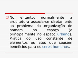 No entanto, normalmente a arquitetura associa-se diretamente ao problema da organização do homem no espaço (e principalmente no espaço  urbano ). Prática do uso constante de elementos ou atos que causem benefícios para os  seres humanos . 