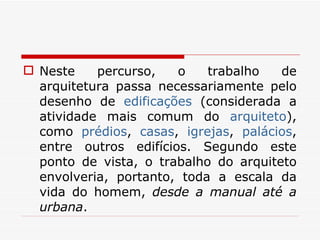 Neste percurso, o trabalho de arquitetura passa necessariamente pelo desenho de  edificações  (considerada a atividade mais comum do  arquiteto ), como  prédios ,  casas ,  igrejas ,  palácios , entre outros edifícios. Segundo este ponto de vista, o trabalho do arquiteto envolveria, portanto, toda a escala da vida do homem,  desde a manual até a urbana . 