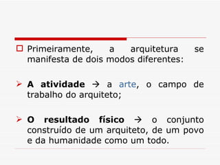 Primeiramente, a arquitetura se manifesta de dois modos diferentes: A atividade    a  arte , o campo de trabalho do arquiteto; O resultado físico    o conjunto construído de um arquiteto, de um povo e da humanidade como um todo. 