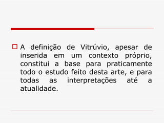 A definição de Vitrúvio, apesar de inserida em um contexto próprio, constitui a base para praticamente todo o estudo feito desta arte, e para todas as interpretações até a atualidade.  