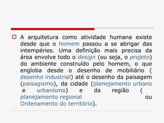 A arquitetura como atividade humana existe desde que o  homem  passou a se abrigar das intempéries. Uma definição mais precisa da área envolve todo o  design  (ou seja, o  projeto ) do ambiente construído pelo homem, o que engloba desde o desenho de mobiliário ( desenho industrial ) até o desenho da paisagem ( paisagismo ), da cidade ( planejamento urbano  e  urbanismo ) e da região ( planejamento regional  ou  Ordenamento do território ).  