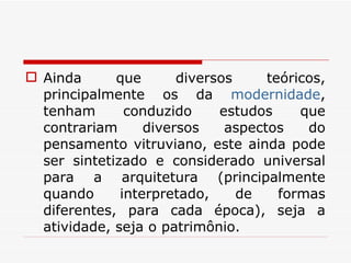 Ainda que diversos teóricos, principalmente os da  modernidade , tenham conduzido estudos que contrariam diversos aspectos do pensamento vitruviano, este ainda pode ser sintetizado e considerado universal para a arquitetura (principalmente quando interpretado, de formas diferentes, para cada época), seja a atividade, seja o patrimônio. 