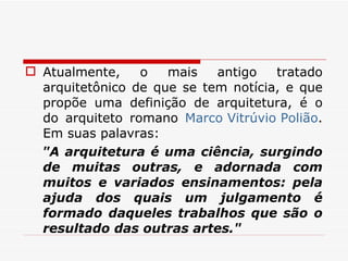 Atualmente, o mais antigo tratado arquitetônico de que se tem notícia, e que propõe uma definição de arquitetura, é o do arquiteto romano  Marco Vitrúvio Polião . Em suas palavras: "A arquitetura é uma ciência, surgindo de muitas outras, e adornada com muitos e variados ensinamentos: pela ajuda dos quais um julgamento é formado daqueles trabalhos que são o resultado das outras artes." 