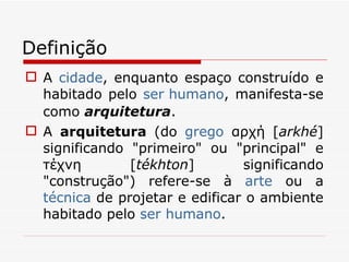 Definição A  cidade , enquanto espaço construído e habitado pelo  ser humano , manifesta-se como  arquitetura . A  arquitetura  (do  grego  αρχή [ arkhé ] significando "primeiro" ou "principal" e τέχνη [ tékhton ] significando "construção") refere-se à  arte  ou a  técnica  de projetar e edificar o ambiente habitado pelo  ser humano .  