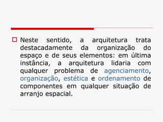 Neste sentido, a arquitetura trata destacadamente da organização do espaço e de seus elementos: em última instância, a arquitetura lidaria com qualquer problema de  agenciamento ,  organização ,  estética  e  ordenamento  de componentes em qualquer situação de arranjo espacial.  