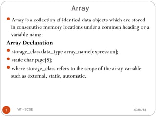Array is a collection of identical data objects which are stored
in consecutive memory locations under a common heading or a
variable name.
Array Declaration
storage_class data_type array_name[expression];
static char page[8];
where storage_class refers to the scope of the array variable
such as external, static, automatic.
09/04/131 VIT - SCSE
Array
 