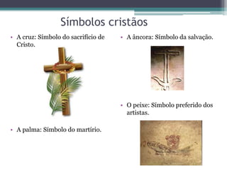 Símbolos cristãos
• A cruz: Símbolo do sacrifício de
Cristo.
• A palma: Símbolo do martírio.
• A âncora: Símbolo da salvação.
• O peixe: Símbolo preferido dos
artistas.
 