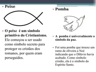 • Peixe
• O peixe é um símbolo
primitivo do Cristianismo.
Ele começou a ser usado
como símbolo secreto para
proteger os cristãos dos
romanos, por quem eram
perseguidos.
• Pomba
• A pomba é universalmente o
símbolo da paz.
• Foi uma pomba que trouxe um
ramo de oliveira a Noé
indicando que o Dilúvio havia
acabado. Como símbolo
cristão, ela é o símbolo do
Espírito Santo.
 