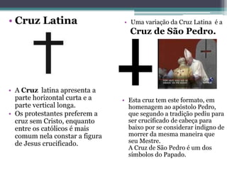 • Cruz Latina
• A Cruz latina apresenta a
parte horizontal curta e a
parte vertical longa.
• Os protestantes preferem a
cruz sem Cristo, enquanto
entre os católicos é mais
comum nela constar a figura
de Jesus crucificado.
• Uma variação da Cruz Latina é a
Cruz de São Pedro.
• Esta cruz tem este formato, em
homenagem ao apóstolo Pedro,
que segundo a tradição pediu para
ser crucificado de cabeça para
baixo por se considerar indigno de
morrer da mesma maneira que
seu Mestre.
A Cruz de São Pedro é um dos
símbolos do Papado.
 