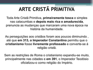 ARTE CRISTÃ PRIMITIVA
Toda Arte Cristã Primitiva, primeiramente tosca e simples
nas catacumbas e depois mais rica e amadurecida,
prenuncia as mudanças que marcaram uma nova época na
história da humanidade.
As perseguições aos cristãos foram aos poucos diminuindo ,
até que em 313, o Imperador Constantino permitiu que o
cristianismo fosse livremente professado e converte-se á
religião cristã.
Sem as restrições de Roma o cristianismo expandiu-se muito,
principalmente nas cidades e em 391, o Imperador Teodósio
oficializou-o como religião do Império.
 
