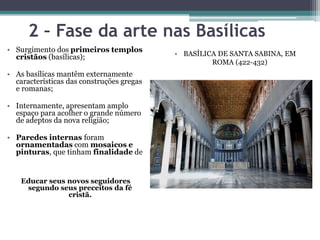 2 – Fase da arte nas Basílicas
• Surgimento dos primeiros templos
cristãos (basílicas);
• As basílicas mantêm externamente
características das construções gregas
e romanas;
• Internamente, apresentam amplo
espaço para acolher o grande número
de adeptos da nova religião;
• Paredes internas foram
ornamentadas com mosaicos e
pinturas, que tinham finalidade de
Educar seus novos seguidores
segundo seus preceitos da fé
cristã.
• BASÍLICA DE SANTA SABINA, EM
ROMA (422-432)
 