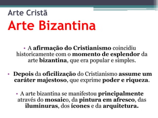 Arte Cristã
Arte Bizantina
• A afirmação do Cristianismo coincidiu
historicamente com o momento de esplendor da
arte bizantina, que era popular e simples.
• Depois da oficilização do Cristianismo assume um
caráter majestoso, que exprime poder e riqueza.
• A arte bizantina se manifestou principalmente
através do mosaico, da pintura em afresco, das
iluminuras, dos ícones e da arquitetura.
 