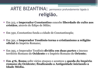 ARTE BIZANTINA: permanece profundamente ligada à
religião.
 Em 313, o imperador Constantino concebe liberdade de culto aos
cristãos, através do Édipo de Milão;
 Em 330, Constantino funda a cidade de Constantinopla;
 Em 391, o Imperador Teodósio torna o cristianismo a religião
oficial do Império Romano;
 Em 395, o Imperador Teodósio dividiu em duas partes o imenso
território Romano do Ocidente e o Império Romano do Oriente;
 Em 476, Roma sofre vários ataques e acontece a queda do Império
romano do Ocidente; finalizando a Antiguidade iniciando a
Idade Média.
 