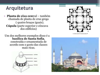 Arquitetura
• Planta de eixo central – também
chamada de planta de cruz grega
( quatro braços iguais).
Cúpula (parte superior e côncava
dos edifícios)
Um dos melhores exemplos disso é a
basílica de Santa Sofia,
construída e ornamentada de
acordo com o gosto das classes
mais ricas.
 