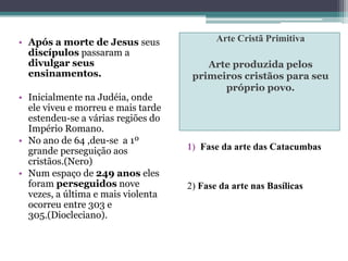 Arte Cristã Primitiva
Arte produzida pelos
primeiros cristãos para seu
próprio povo.
• Após a morte de Jesus seus
discípulos passaram a
divulgar seus
ensinamentos.
• Inicialmente na Judéia, onde
ele viveu e morreu e mais tarde
estendeu-se a várias regiões do
Império Romano.
• No ano de 64 ,deu-se a 1º
grande perseguição aos
cristãos.(Nero)
• Num espaço de 249 anos eles
foram perseguidos nove
vezes, a última e mais violenta
ocorreu entre 303 e
305.(Diocleciano).
1) Fase da arte das Catacumbas
2) Fase da arte nas Basílicas
 