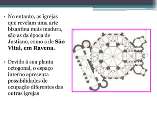 • No entanto, as igrejas
que revelam uma arte
bizantina mais madura,
são as da época de
Justiano, como a de São
Vital, em Ravena.
• Devido á sua planta
octogonal, o espaço
interno apresenta
possibilidades de
ocupação diferentes das
outras igrejas
 
