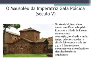 O Mausoléu da Imperatriz Gala Plácida
(século V)
• No século VI,Justiniano
tentou reunificar o Império
Romano, a cidade de Ravena
era um ponto
estratégico,dominada a muito
tempo pelos ostrogodos, a
cidade foi reconquistada em
540 e é dessa época o
monumento mais conhecido e
significativo de sua
arquitetura.
 