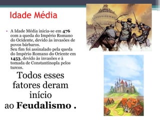 Idade Média
• A Idade Média inicia-se em 476
com a queda do Império Romano
do Ocidente, devido às invasões de
povos bárbaros.
Seu fim foi assinalado pela queda
do Império Romano do Oriente em
1453, devido às invasões e à
tomada de Constantinopla pelos
turcos.
Todos esses
fatores deram
início
ao Feudalismo .
 