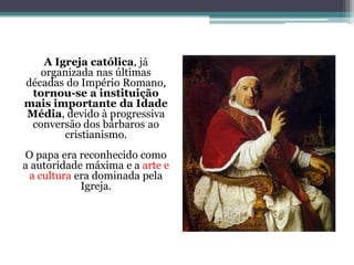A Igreja católica, já
organizada nas últimas
décadas do Império Romano,
tornou-se a instituição
mais importante da Idade
Média, devido à progressiva
conversão dos bárbaros ao
cristianismo.
O papa era reconhecido como
a autoridade máxima e a arte e
a cultura era dominada pela
Igreja.
 