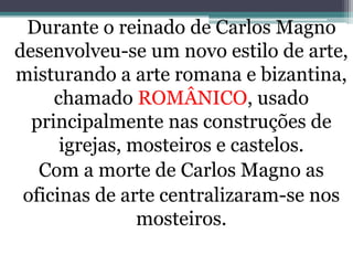 Durante o reinado de Carlos Magno
desenvolveu-se um novo estilo de arte,
misturando a arte romana e bizantina,
chamado ROMÂNICO, usado
principalmente nas construções de
igrejas, mosteiros e castelos.
Com a morte de Carlos Magno as
oficinas de arte centralizaram-se nos
mosteiros.
 