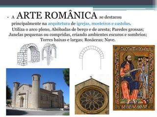 • A ARTE ROMÂNICA se destacou
principalmente na arquitetura de igrejas, mosteiros e castelos.
Utiliza o arco pleno, Abóbadas de berço e de aresta; Paredes grossas;
Janelas pequenas ou compridas, criando ambientes escuros e sombrios;
Torres baixas e largas; Rosáceas; Nave.
 