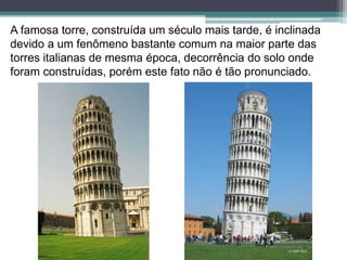 A famosa torre, construída um século mais tarde, é inclinada
devido a um fenômeno bastante comum na maior parte das
torres italianas de mesma época, decorrência do solo onde
foram construídas, porém este fato não é tão pronunciado.
 