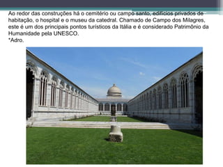 Ao redor das construções há o cemitério ou campo santo, edifícios privados de
habitação, o hospital e o museu da catedral. Chamado de Campo dos Milagres,
este é um dos principais pontos turísticos da Itália e é considerado Patrimônio da
Humanidade pela UNESCO.
*Adro.
 