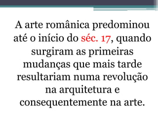 A arte românica predominou
até o início do séc. 17, quando
surgiram as primeiras
mudanças que mais tarde
resultariam numa revolução
na arquitetura e
consequentemente na arte.
 