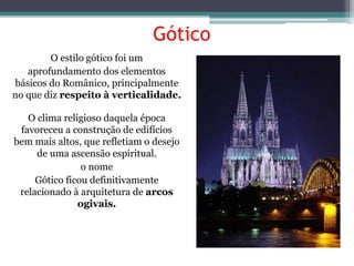 Gótico
O estilo gótico foi um
aprofundamento dos elementos
básicos do Românico, principalmente
no que diz respeito à verticalidade.
O clima religioso daquela época
favoreceu a construção de edifícios
bem mais altos, que refletiam o desejo
de uma ascensão espiritual.
o nome
Gótico ficou definitivamente
relacionado à arquitetura de arcos
ogivais.
 