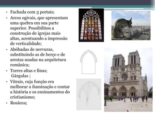• Fachada com 3 portais;
• Arcos ogivais, que apresentam
uma quebra em sua parte
superior. Possibilitou a
construção de igrejas mais
altas, acentuando a impressão
de verticalidade;
• Abóbadas de nervuras,
substituindo as de berço e de
arestas usadas na arquitetura
românica;
• Torres altas e finas;
Gárgulas ;
• Vitrais, cuja função era
melhorar a iluminação e contar
a história e os ensinamentos do
cristianismo;
• Rosácea;
 