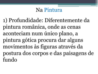 Na Pintura
1) Profundidade: Diferentemente da
pintura românica, onde as cenas
aconteciam num único plano, a
pintura gótica procura dar alguns
movimentos às figuras através da
postura dos corpos e das paisagens de
fundo
 