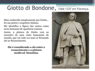 Giotto di Bondone, 1266-1337 em Florença.
Mais conhecido simplesmente por Giotto ,
foi um pintor e arquiteto italiano.
Ele identifica a figura dos santos como
seres humanos de aparência comum.
Assim, a pintura de Giotto vem ao
encontro de uma visão humanista do
mundo, que vai cada vez mais se firmando
até ao Renascimento.
Ele é considerado o elo entre o
renascimento e a pintura
medieval bizantina.
 
