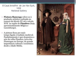 O Casal Arnolfini de Jan Van Eyck,
1434
National Gallery
• Pintura flamenga refere-se à
produção artística realizada no
começo do Século XV até o século
XVII na região de Flandres (hoje,
aproximadamente Bélgica e
Luxemburgo).
• A pintura ficou por mais
tempo ligada à tradição medieval.
Paulatinamente é que despontou a
arte da velha Flandres, terra dos
Flamengos na Europa, de grande
importância cultural e econômica
desde a Idade Média.
 