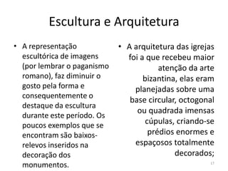 Escultura e Arquitetura
• A representação            • A arquitetura das igrejas
  escultórica de imagens       foi a que recebeu maior
  (por lembrar o paganismo               atenção da arte
  romano), faz diminuir o           bizantina, elas eram
  gosto pela forma e             planejadas sobre uma
  consequentemente o
                                base circular, octogonal
  destaque da escultura
                                  ou quadrada imensas
  durante este período. Os
  poucos exemplos que se             cúpulas, criando-se
  encontram são baixos-               prédios enormes e
  relevos inseridos na           espaçosos totalmente
  decoração dos                              decorados;
  monumentos.                                         17
 