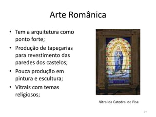 Arte Românica
• Tem a arquitetura como
  ponto forte;
• Produção de tapeçarias
  para revestimento das
  paredes dos castelos;
• Pouca produção em
  pintura e escultura;
• Vitrais com temas
  religiosos;
                           Vitral da Catedral de Pisa

                                                        24
 