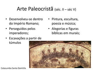 Arte Paleocristã (séc. II – séc V)
    • Desenvolveu-se dentro     • Pintura, escultura,
      do Império Romano;          poesia e música;
    • Perseguidos pelos         • Alegorias e figuras
      imperadores;                bíblicas em murais;
    • Escavações a partir de
      túmulos




                                                        3
Catacumba Santa Domitila
 