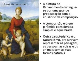 A pintura do Renascimento distingue-se por uma grande preocupação com o equilíbrio da composição. A composição era em pirâmide considerada simples e equilibrada. Outra característica é o Naturalismo, procuravam representar as paisagens, as pessoas, as coisas e os animais com as suas formas naturais. Rafael, Madona no prado 