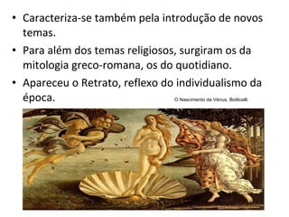 Caracteriza-se também pela introdução de novos temas.  Para além dos temas religiosos, surgiram os da mitologia greco-romana, os do quotidiano. Apareceu o Retrato, reflexo do individualismo da época. O Nascimento da Vénus, Botticelli. 